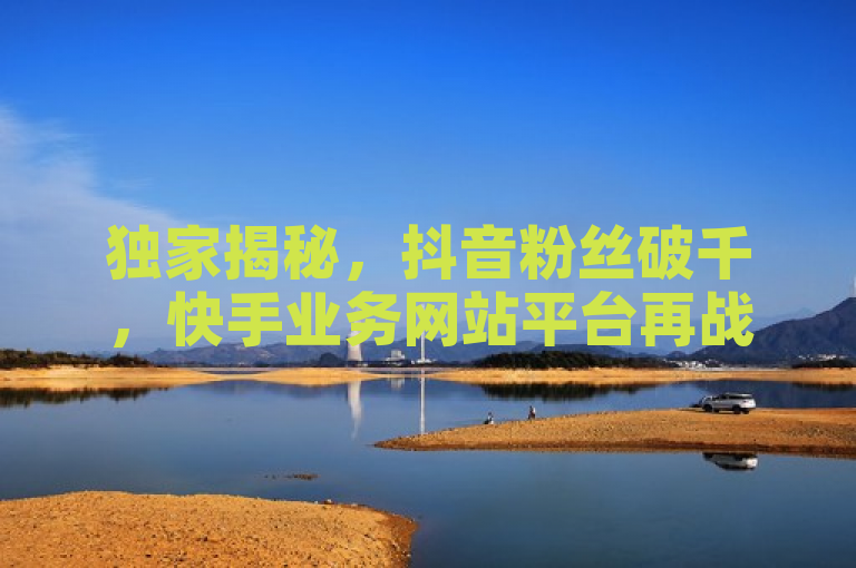 独家揭秘，抖音粉丝破千，快手业务网站平台再战江湖！