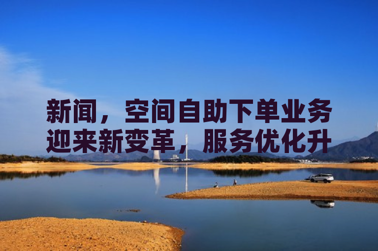新闻，空间自助下单业务迎来新变革，服务优化升级。