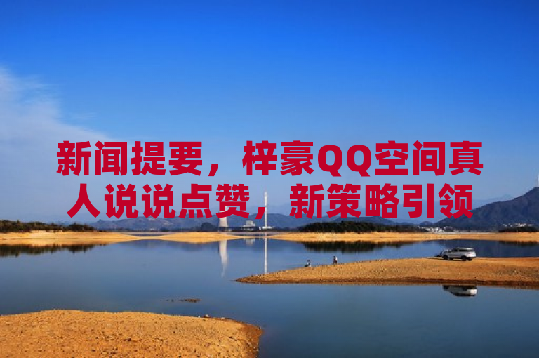 新闻提要，梓豪QQ空间真人说说点赞，新策略引领社交热度！