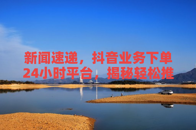 新闻速递，抖音业务下单24小时平台，揭秘轻松推广之道！