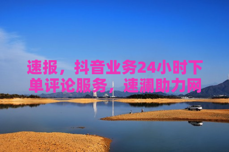 速报，抖音业务24小时下单评论服务，速澜助力网络互动。