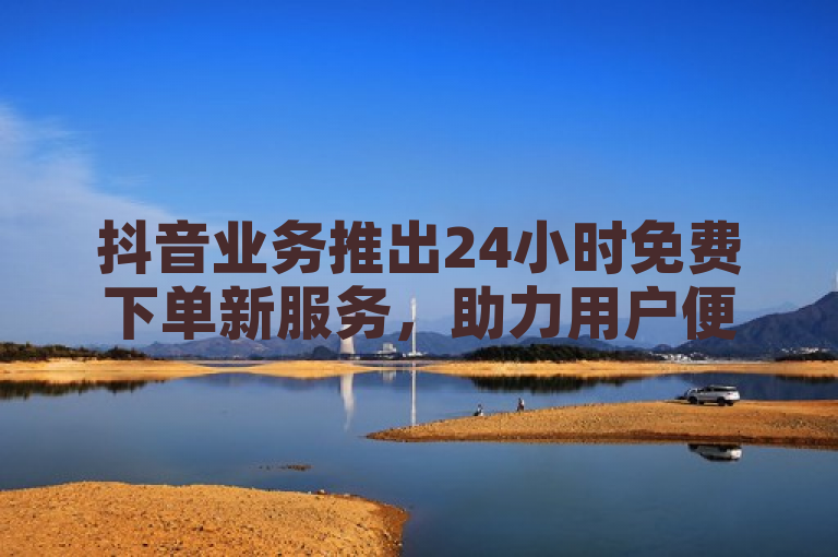 抖音业务推出24小时免费下单新服务，助力用户便捷体验。