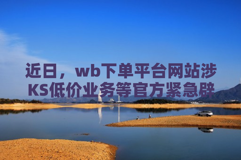 近日，wb下单平台网站涉KS低价业务等官方紧急辟谣。