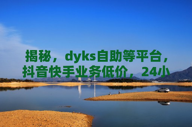揭秘，dyks自助等平台，抖音快手业务低价，24小时服务引关注。