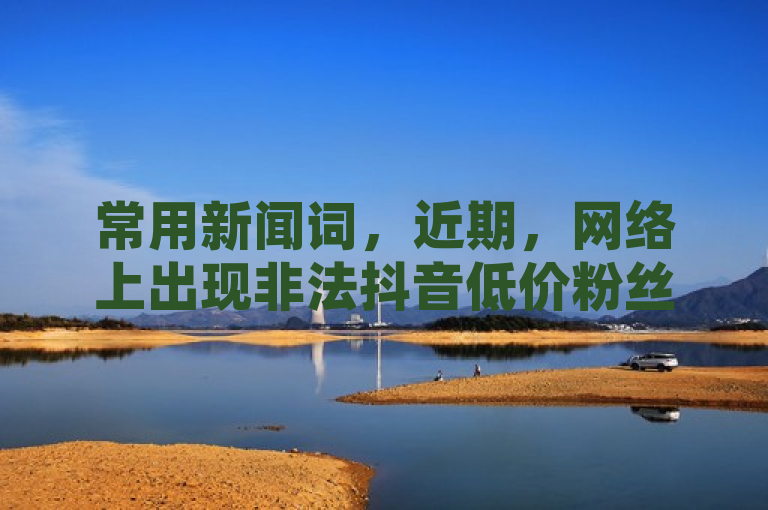 常用新闻词，近期，网络上出现非法抖音低价粉丝业务等，请广大网友提高警惕，避免参与。