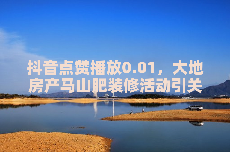 抖音点赞播放0.01，大地房产马山肥装修活动引关注