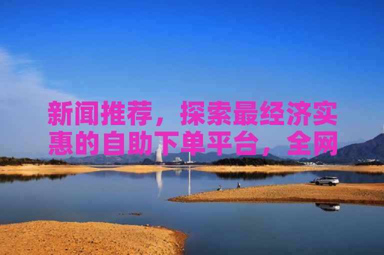 新闻推荐，探索最经济实惠的自助下单平台，全网比价。