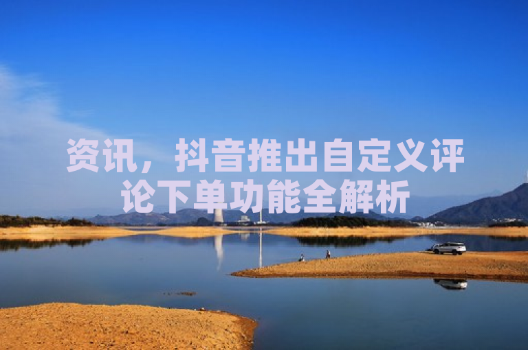 资讯，抖音推出自定义评论下单功能全解析