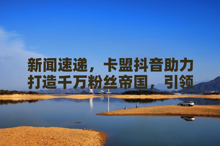 新闻速递，卡盟抖音助力打造千万粉丝帝国，引领流量新潮流。