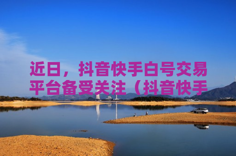 近日，抖音快手白号交易平台备受关注（抖音快手白号交易平台的优质选择）。
