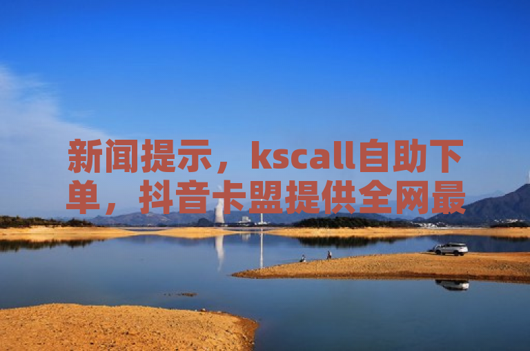 新闻提示，kscall自助下单，抖音卡盟提供全网最低价稳定服务。