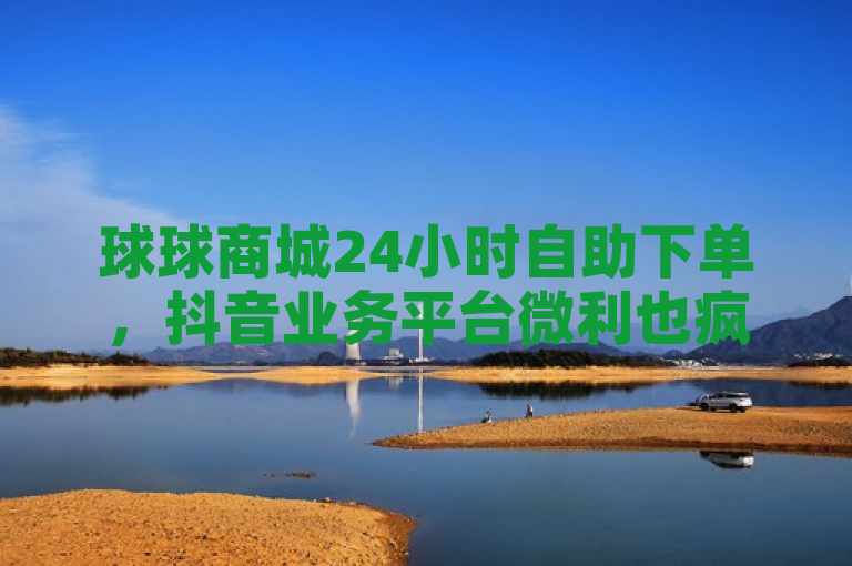 球球商城24小时自助下单，抖音业务平台微利也疯狂！