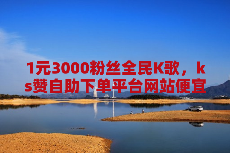 1元3000粉丝全民K歌，ks赞自助下单平台网站便宜。