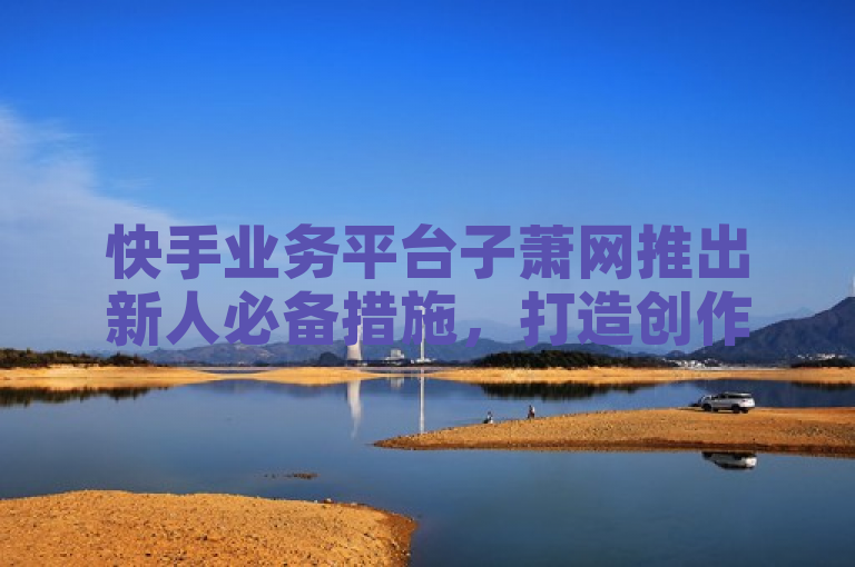 快手业务平台子萧网推出新人必备措施，打造创作者孵化新生态！