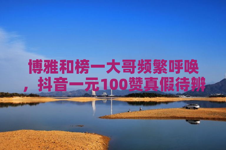 博雅和榜一大哥频繁呼唤，抖音一元100赞真假待辨。