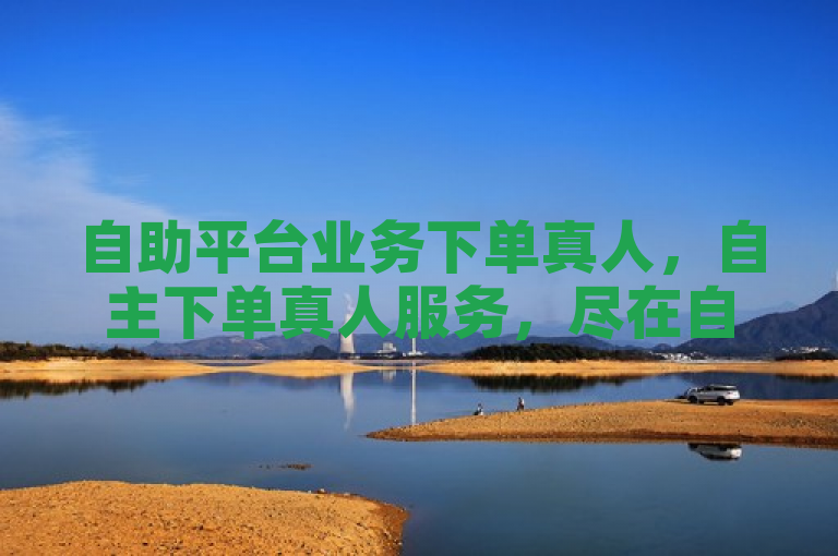 自助平台业务下单真人，自主下单真人服务，尽在自助平台。