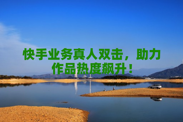 快手业务真人双击，助力作品热度飙升！