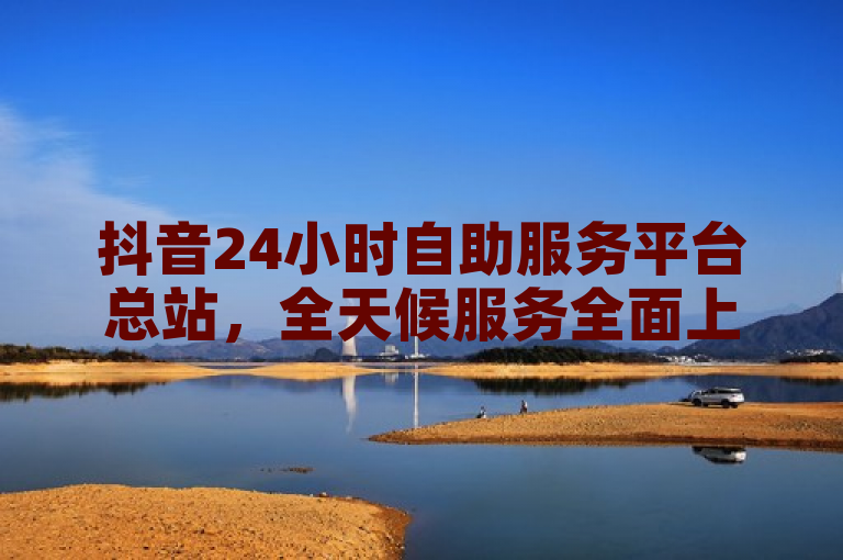 抖音24小时自助服务平台总站，全天候服务全面上线。