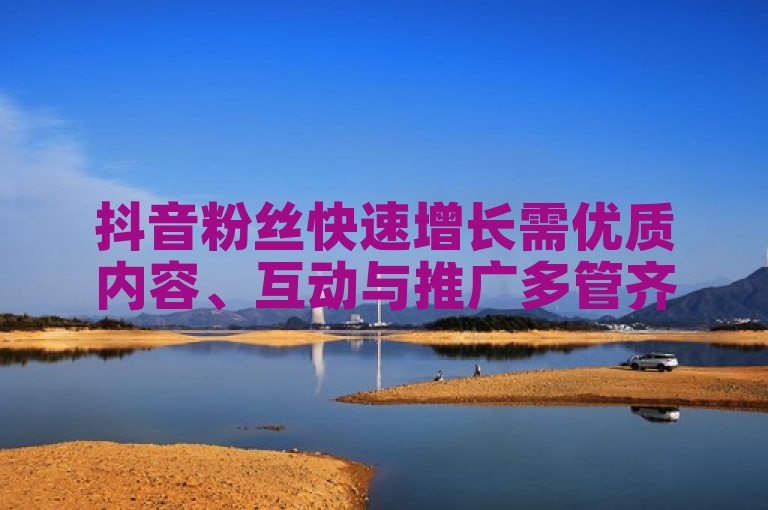 抖音粉丝快速增长需优质内容、互动与推广多管齐下。
