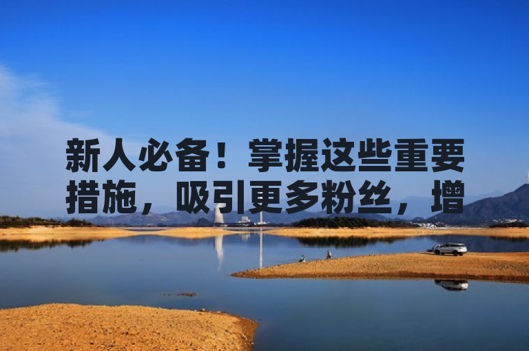 新人必备！掌握这些重要措施，吸引更多粉丝，增加粉丝数量！