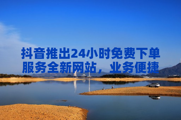 抖音推出24小时免费下单服务全新网站，业务便捷。