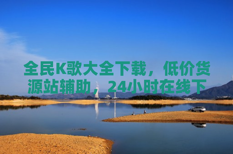 全民K歌大全下载，低价货源站辅助，24小时在线下单。