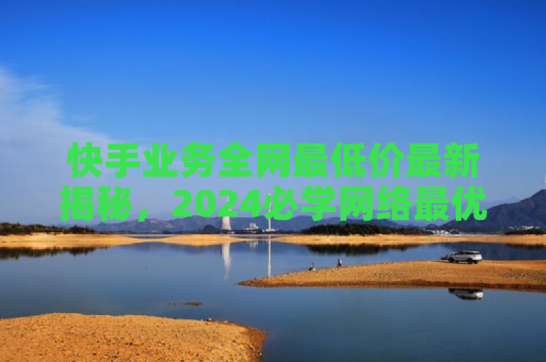 快手业务全网最低价最新揭秘，2024必学网络最优惠价格资讯。