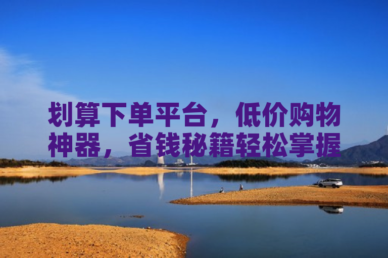 划算下单平台，低价购物神器，省钱秘籍轻松掌握。