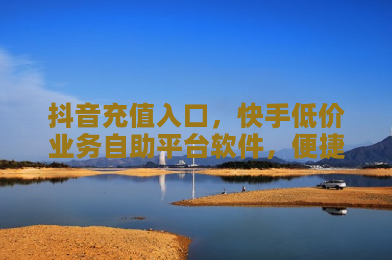 抖音充值入口，快手低价业务自助平台软件，便捷高效。