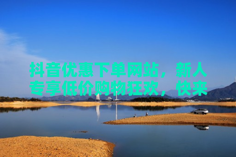 抖音优惠下单网站，新人专享低价购物狂欢，快来加入！