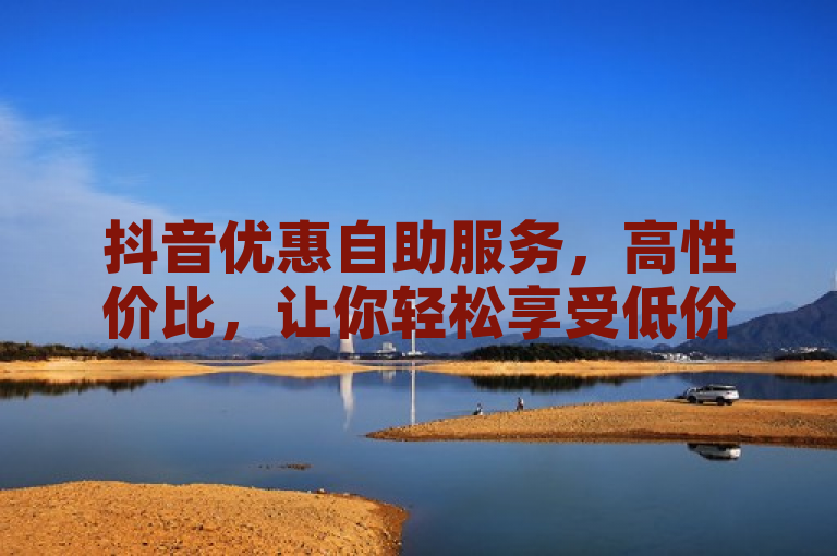 抖音优惠自助服务，高性价比，让你轻松享受低价购物乐趣。