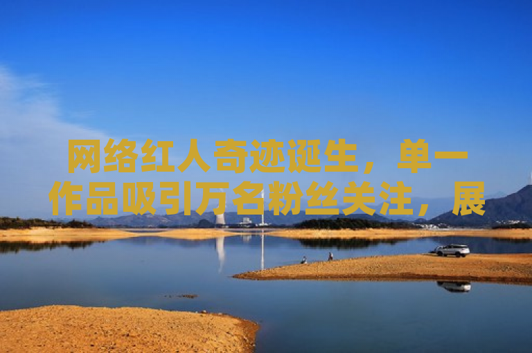 网络红人奇迹诞生，单一作品吸引万名粉丝关注，展现非凡魅力。