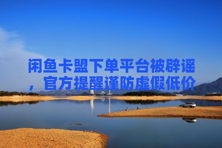 闲鱼卡盟下单平台被辟谣，官方提醒谨防虚假低价陷阱。