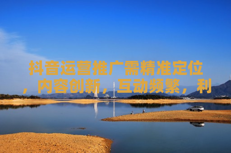 抖音运营推广需精准定位，内容创新，互动频繁，利用热点，提升曝光。