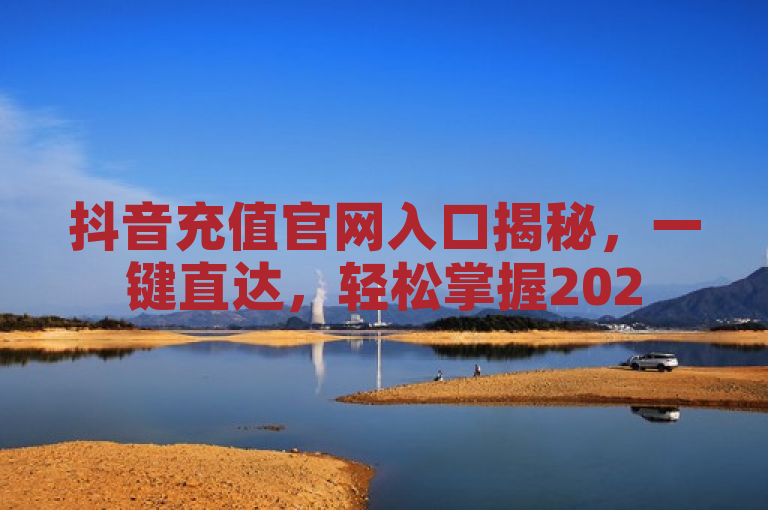 抖音充值官网入口揭秘，一键直达，轻松掌握2025年独家充值技巧！