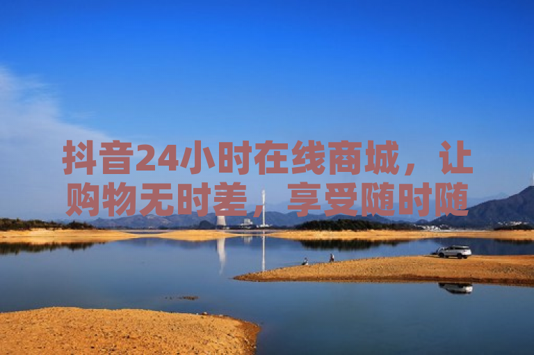 抖音24小时在线商城，让购物无时差，享受随时随心的便捷体验。