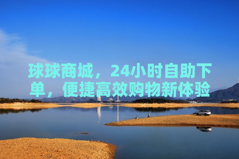 球球商城，24小时自助下单，便捷高效购物新体验。