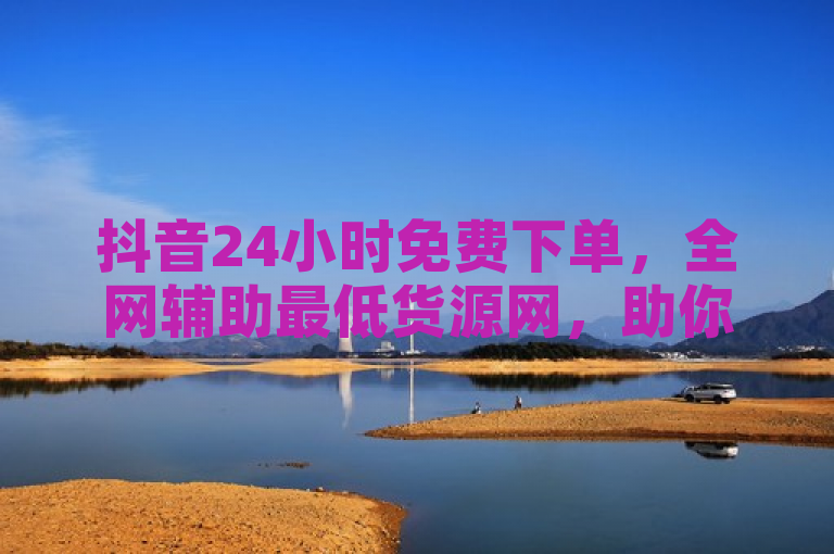 抖音24小时免费下单，全网辅助最低货源网，助你轻松创业。
