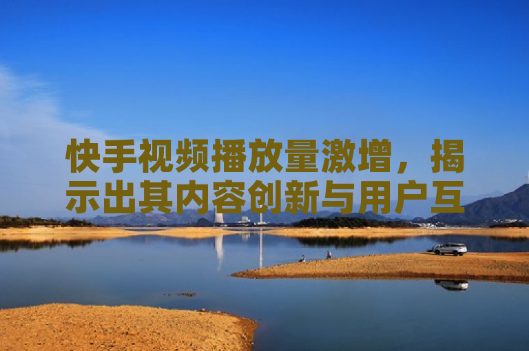 快手视频播放量激增，揭示出其内容创新与用户互动的吸引力。