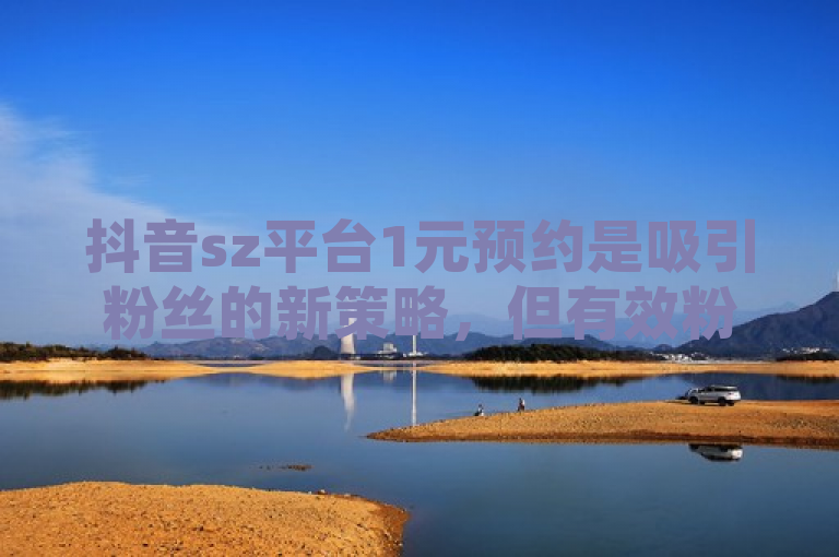 抖音sz平台1元预约是吸引粉丝的新策略，但有效粉丝减少可能与内容质量有关。