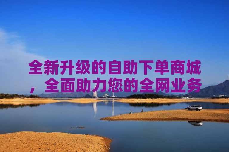 全新升级的自助下单商城，全面助力您的全网业务发展！