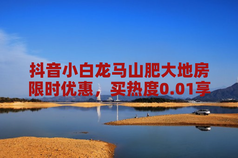抖音小白龙马山肥大地房限时优惠，买热度0.01享最新活动。