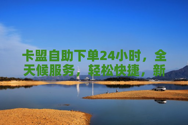 卡盟自助下单24小时，全天候服务，轻松快捷，新人必备！