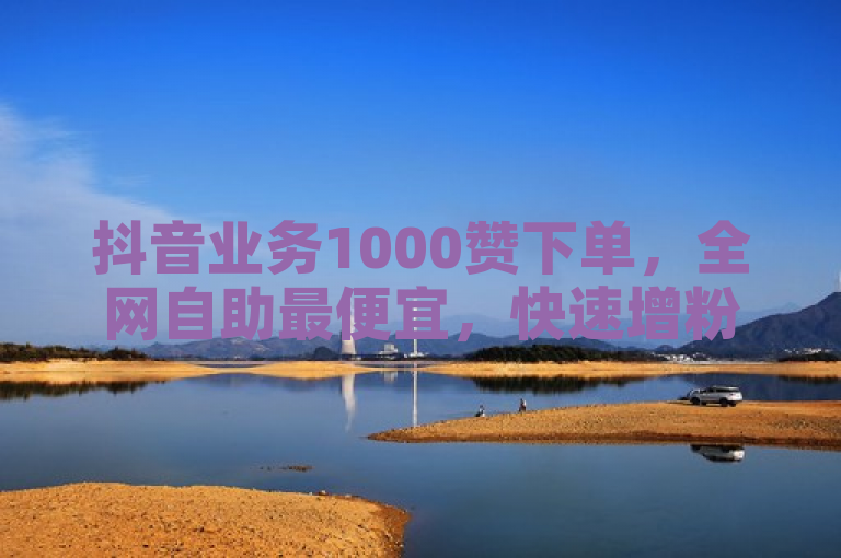 抖音业务1000赞下单，全网自助最便宜，快速增粉至1000震撼发布！