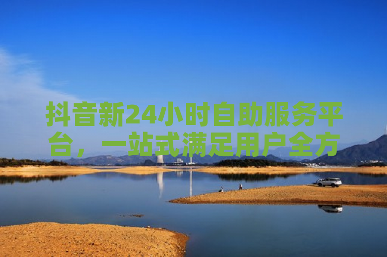 抖音新24小时自助服务平台，一站式满足用户全方位需求。