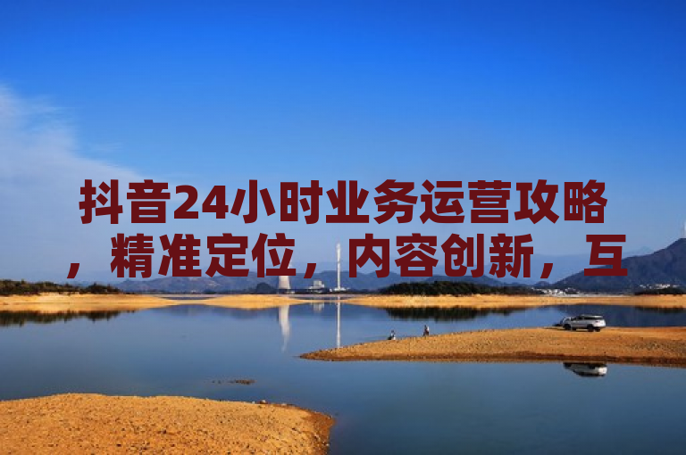 抖音24小时业务运营攻略，精准定位，内容创新，互动频繁，持续优化。