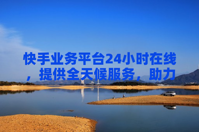 快手业务平台24小时在线，提供全天候服务，助力2024年业务增长。