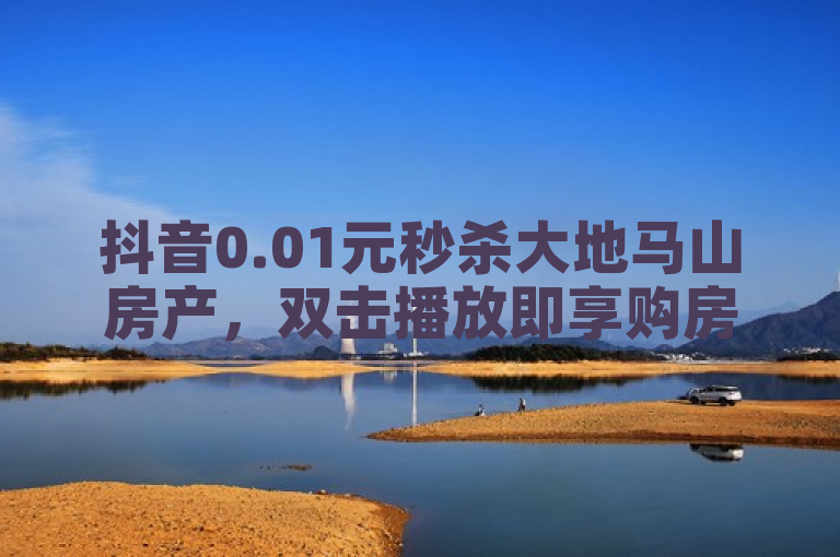 抖音0.01元秒杀大地马山房产，双击播放即享购房优惠！
