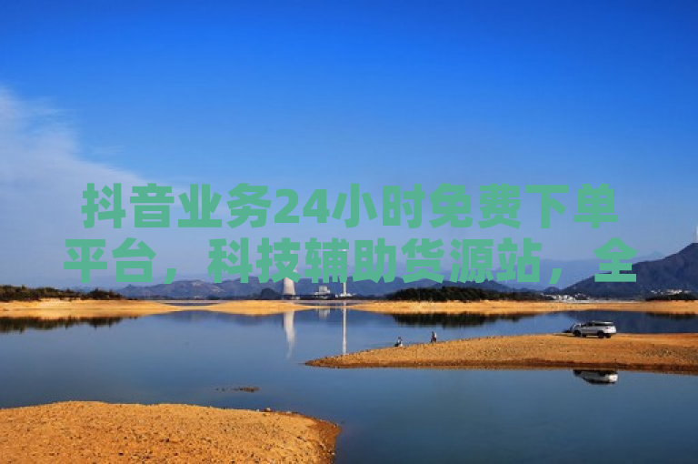 抖音业务24小时免费下单平台，科技辅助货源站，全网最低价。