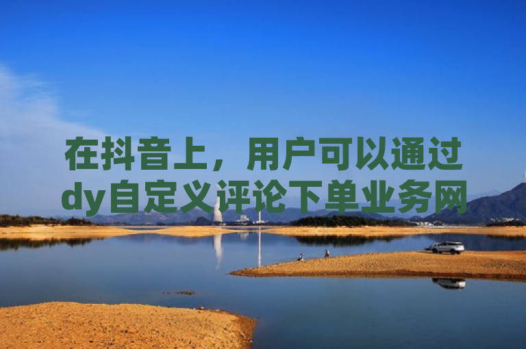 在抖音上，用户可以通过dy自定义评论下单业务网实现个性化评论。